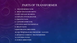 PARTS OF TRANSFORMER
1. TRANSFORMER TANK
2. HIGH VOLTAGEBUSHING
3. LOW VOLTAGE BUSHING
4.COOLING FINS/RADIATOR
5. COOLING FANS
6. CONSERVATOR TANK
7. SYSTEM GROUNDTERMINAL
8. DRAIN VALVE
9.DEHYDRATING BREATHER
10. OIL TEMPERATURE/PRESSURE GAUGES
11.BUSHING CURRENT TRANSFORMERS
12. CONTROL PANEL
13. SURGE ARRESTERS
 