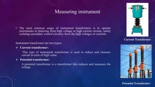 Measuring instrument
• The most common usage of instrument transformers is to operate
instruments or metering from high voltage or high current circuits, safely
isolating secondary control circuitry from the high voltages or currents.
Instrument transformer are two types:
 Current transformer:
This type of instrument transformer is used to reduce and measure
current in term of high value.
 Potential transformer:
A potential transformer is a transformer that reduces and measures the
voltage.
Current Transformer
Potential Transformer
 