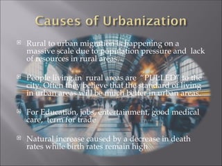  Rural to urban migration is happening on a
massive scale due to population pressure and lack
of resources in rural areas.
 People living in rural areas are “PULLED” to the
city. Often they believe that the standard of living
in urban areas will be much better in urban areas.
 For Education, jobs, entertainment, good medical
care, term for trade
 Natural increase caused by a decrease in death
rates while birth rates remain high
 