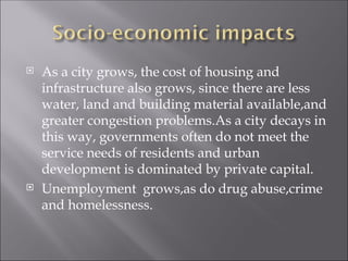  As a city grows, the cost of housing and
infrastructure also grows, since there are less
water, land and building material available,and
greater congestion problems.As a city decays in
this way, governments often do not meet the
service needs of residents and urban
development is dominated by private capital.
 Unemployment grows,as do drug abuse,crime
and homelessness.
 