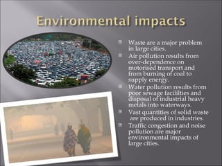  Waste are a major problem
in large cities.
 Air pollution results from
over-dependence on
motorised transport and
from burning of coal to
supply energy.
 Water pollution results from
poor sewage facililties and
disposal of industrial heavy
metals into waterways.
 Vast quantities of solid waste
are produced in industries.
 Traffic congestion and noise
pollution are major
environmental impacts of
large cities.
 