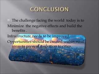 The challenge facing the world today is to
Minimize the negative effects and build the
benefits .
Infrastructure needs to be improved.
Opportunities should be created within rural
areas to prevent migration to cities.
 