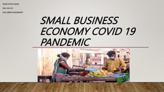 SMALL BUSINESS
ECONOMY COVID 19
PANDEMIC
NAME: ROHIT SAGAR
ROLL NO: 321
SUB: URBAN ASSIGNMENT
 