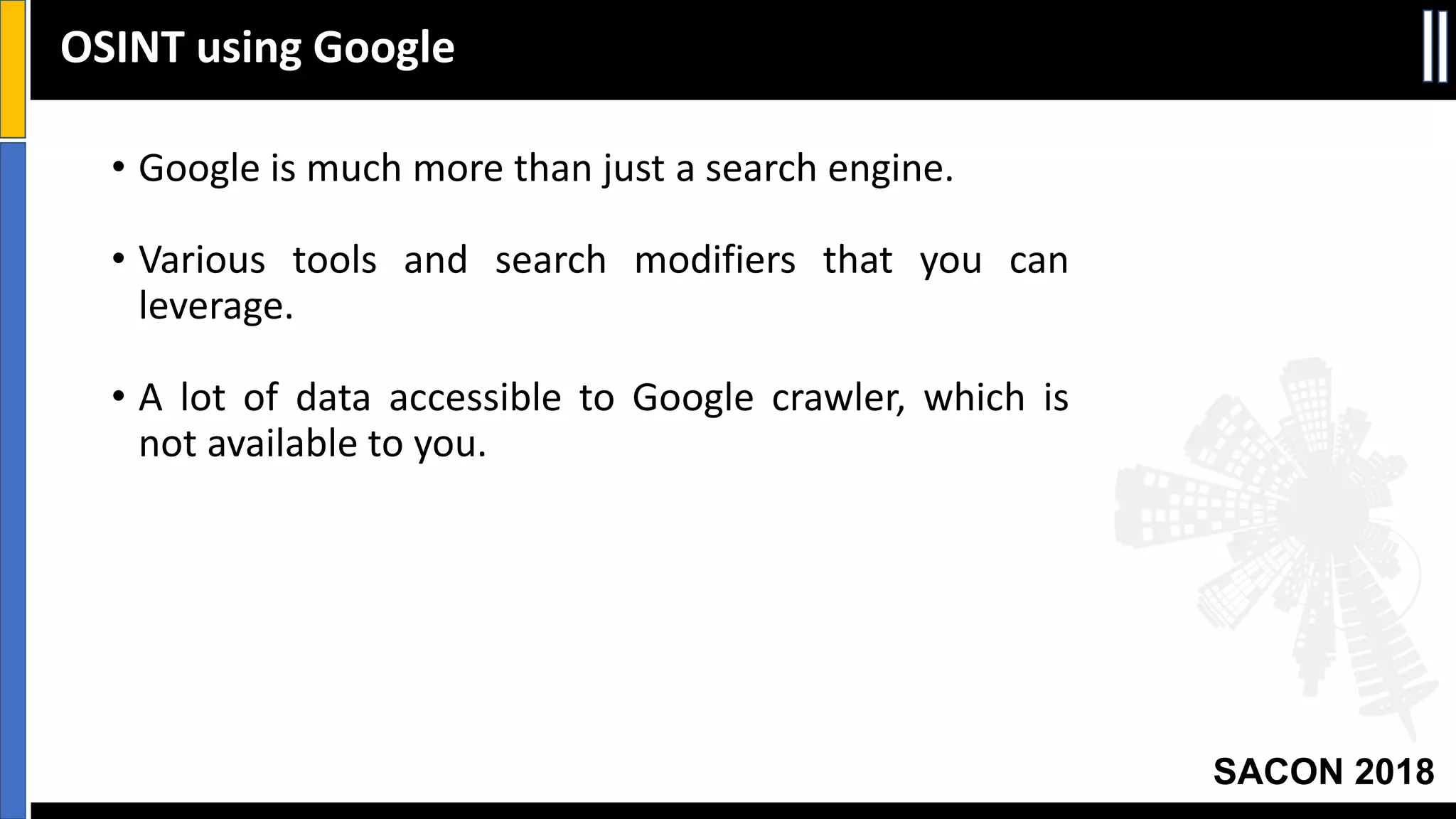 SACON 2018
• Google is much more than just a search engine.
• Various tools and search modifiers that you can
leverage.
• A lot of data accessible to Google crawler, which is
not available to you.
OSINT using Google
 