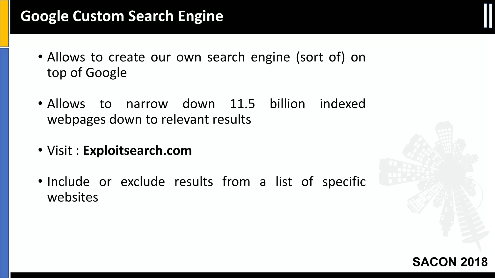 SACON 2018
• Allows to create our own search engine (sort of) on
top of Google
• Allows to narrow down 11.5 billion indexed
webpages down to relevant results
• Visit : Exploitsearch.com
• Include or exclude results from a list of specific
websites
Google Custom Search Engine
 