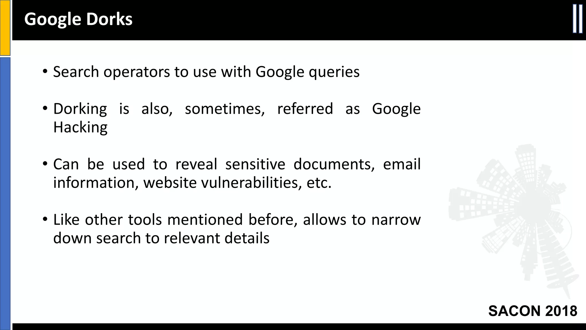 SACON 2018
• Search operators to use with Google queries
• Dorking is also, sometimes, referred as Google
Hacking
• Can be used to reveal sensitive documents, email
information, website vulnerabilities, etc.
• Like other tools mentioned before, allows to narrow
down search to relevant details
Google Dorks
 