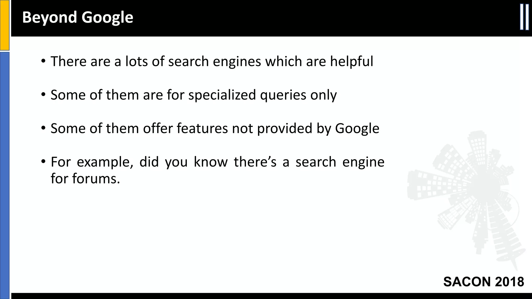 SACON 2018
• There are a lots of search engines which are helpful
• Some of them are for specialized queries only
• Some of them offer features not provided by Google
• For example, did you know there’s a search engine
for forums.
Beyond Google
 