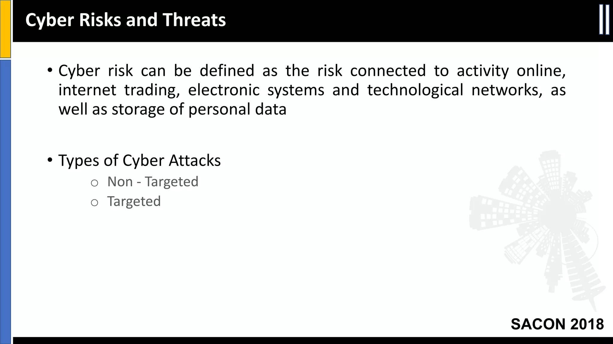 SACON 2018
• Cyber risk can be defined as the risk connected to activity online,
internet trading, electronic systems and technological networks, as
well as storage of personal data
• Types of Cyber Attacks
o Non - Targeted
o Targeted
Cyber Risks and Threats
 