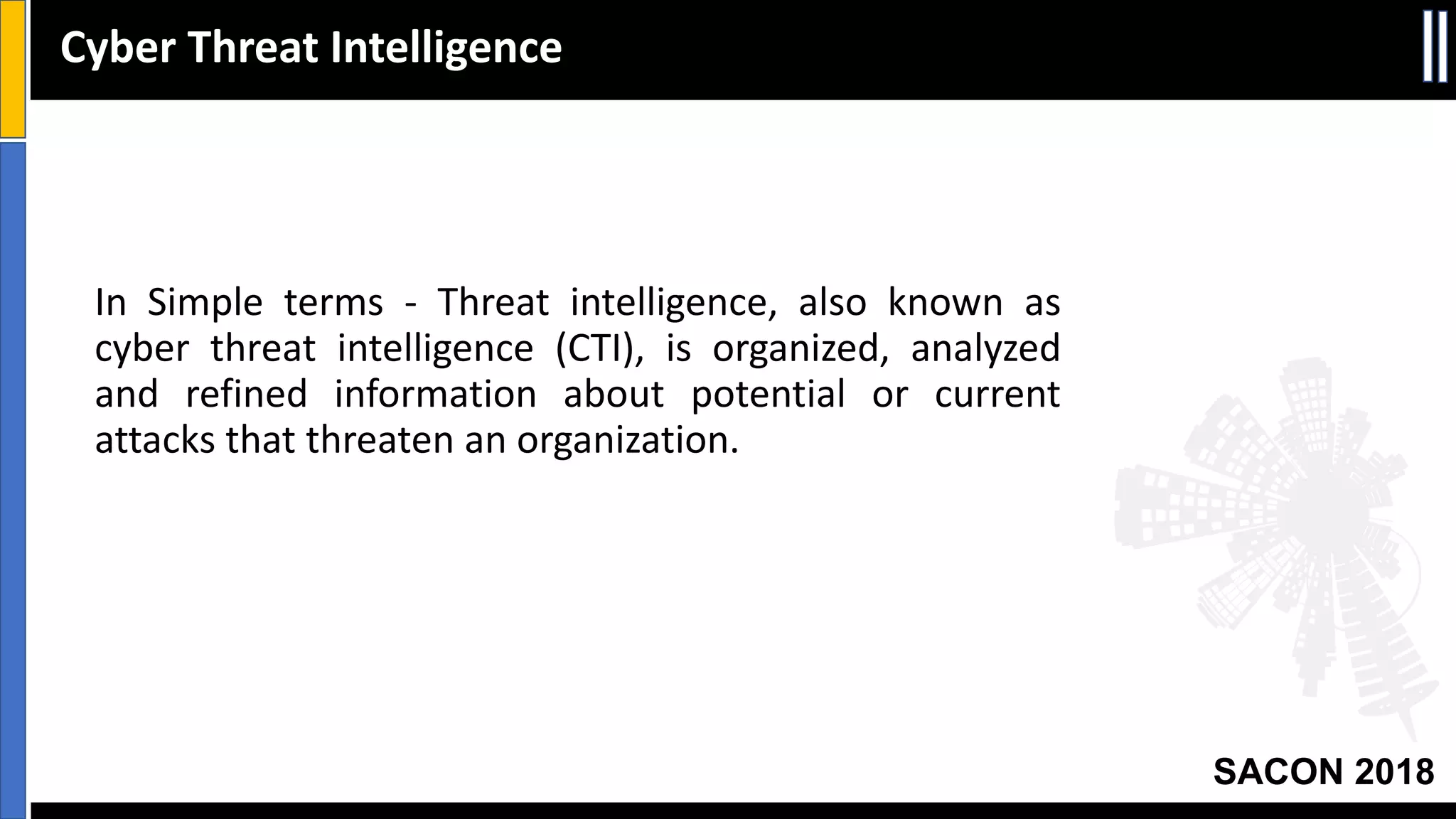 SACON 2018
In Simple terms - Threat intelligence, also known as
cyber threat intelligence (CTI), is organized, analyzed
and refined information about potential or current
attacks that threaten an organization.
Cyber Threat Intelligence
 