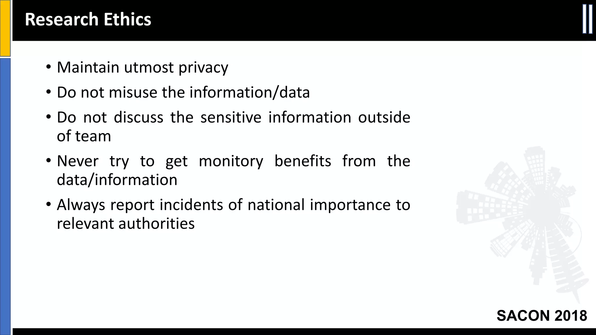 SACON 2018
• Maintain utmost privacy
• Do not misuse the information/data
• Do not discuss the sensitive information outside
of team
• Never try to get monitory benefits from the
data/information
• Always report incidents of national importance to
relevant authorities
Research Ethics
 