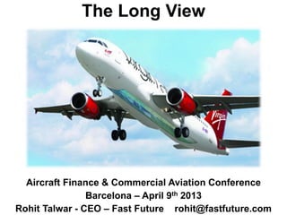 The Long View
Aircraft Finance & Commercial Aviation Conference
Barcelona – April 9th 2013
Rohit Talwar - CEO – Fast Future rohit@fastfuture.com
 