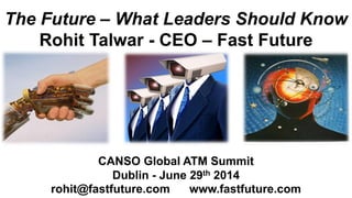 The Future – What Leaders Should Know
Rohit Talwar - CEO – Fast Future
CANSO Global ATM Summit
Dublin - June 29th 2014
rohit@fastfuture.com www.fastfuture.com
 