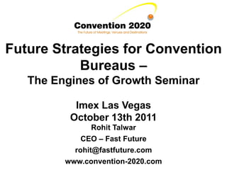 Future Strategies for Convention
           Bureaus –
   The Engines of Growth Seminar

           Imex Las Vegas
          October 13th 2011
                Rohit Talwar
             CEO – Fast Future
           rohit@fastfuture.com
         www.convention-2020.com
 