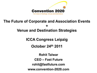 The Future of Corporate and Association Events
                       +
       Venue and Destination Strategies

           ICCA Congress Leipzig
              October 24th 2011

                   Rohit Talwar
                CEO – Fast Future
              rohit@fastfuture.com
            www.convention-2020.com
 