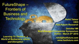 FutureShape –
Frontiers of
Business and
Technology
Learning To Thrive in a
World of Barbarians, Aliens
and Disruption
Rohit Talwar
CEO
Fast Future Research
Deloitte/ IMI
Best Managed Companies Symposium
Dublin - March 6th 2015
rohit@fastfuture.com
www.fastfuture.com
 