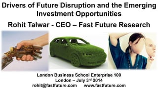 Drivers of Future Disruption and the Emerging
Investment Opportunities
Rohit Talwar - CEO – Fast Future Research
London Business School Enterprise 100
London – July 3rd 2014
rohit@fastfuture.com www.fastfuture.com
 