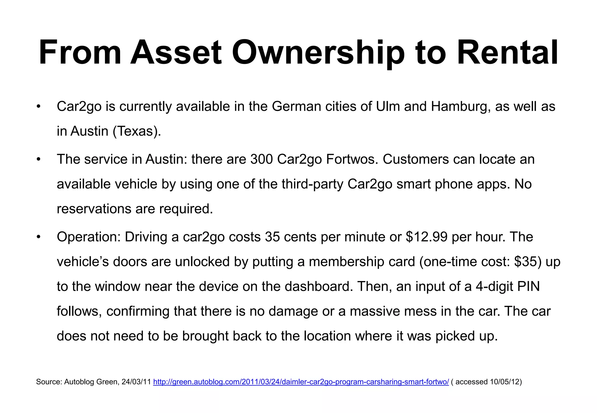 From Asset Ownership to Rental
•    Car2go is currently available in the German cities of Ulm and Hamburg, as well as
     in Austin (Texas).

•    The service in Austin: there are 300 Car2go Fortwos. Customers can locate an
     available vehicle by using one of the third-party Car2go smart phone apps. No
     reservations are required.

•    Operation: Driving a car2go costs 35 cents per minute or $12.99 per hour. The
     vehicle’s doors are unlocked by putting a membership card (one-time cost: $35) up
     to the window near the device on the dashboard. Then, an input of a 4-digit PIN
     follows, confirming that there is no damage or a massive mess in the car. The car
     does not need to be brought back to the location where it was picked up.


Source: Autoblog Green, 24/03/11 http://green.autoblog.com/2011/03/24/daimler-car2go-program-carsharing-smart-fortwo/ ( accessed 10/05/12)
 