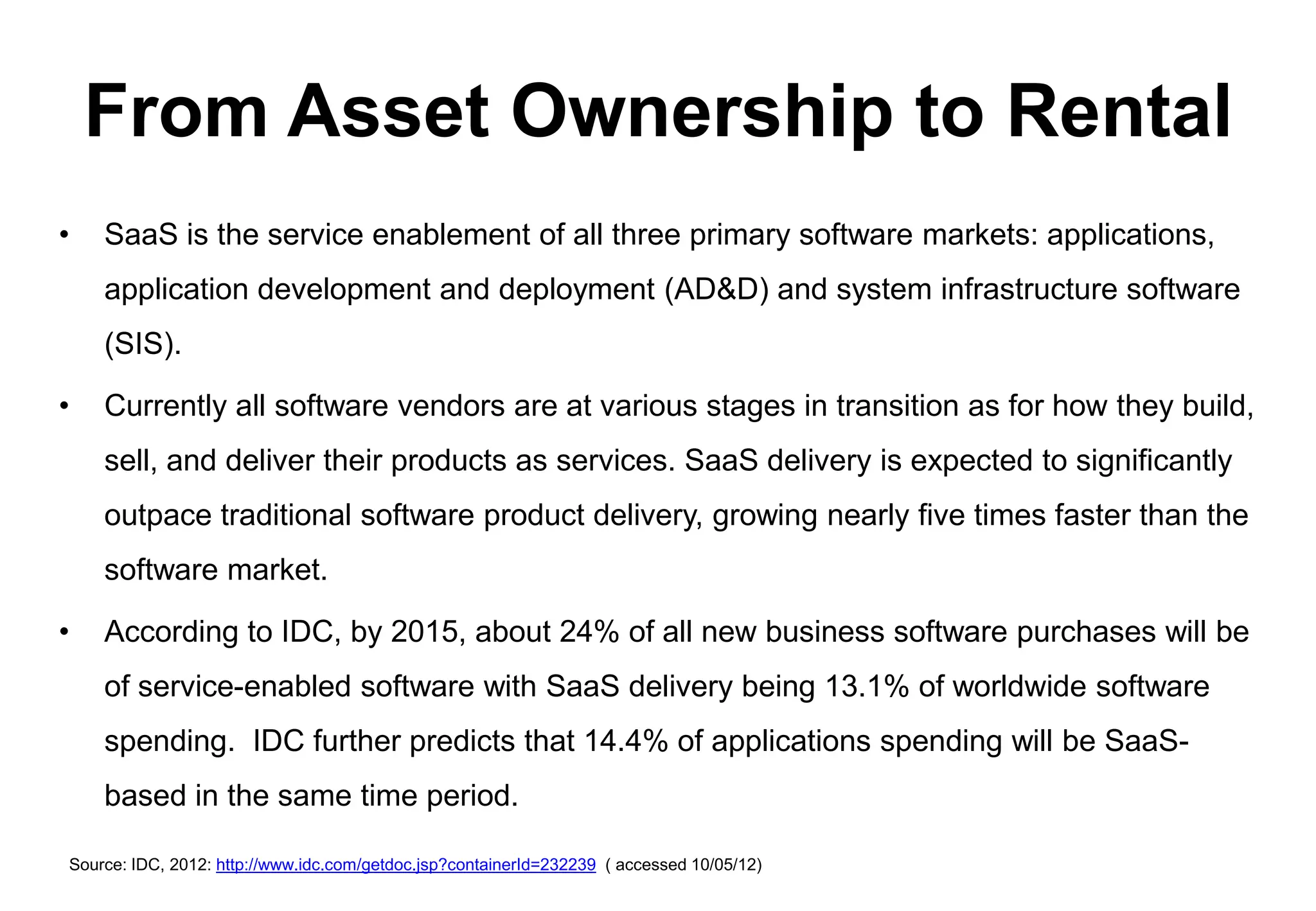From Asset Ownership to Rental
•   SaaS is the service enablement of all three primary software markets: applications,
    application development and deployment (AD&D) and system infrastructure software
    (SIS).

•   Currently all software vendors are at various stages in transition as for how they build,
    sell, and deliver their products as services. SaaS delivery is expected to significantly
    outpace traditional software product delivery, growing nearly five times faster than the
    software market.

•   According to IDC, by 2015, about 24% of all new business software purchases will be
    of service-enabled software with SaaS delivery being 13.1% of worldwide software
    spending. IDC further predicts that 14.4% of applications spending will be SaaS-
    based in the same time period.

Source: IDC, 2012: http://www.idc.com/getdoc.jsp?containerId=232239 ( accessed 10/05/12)
 