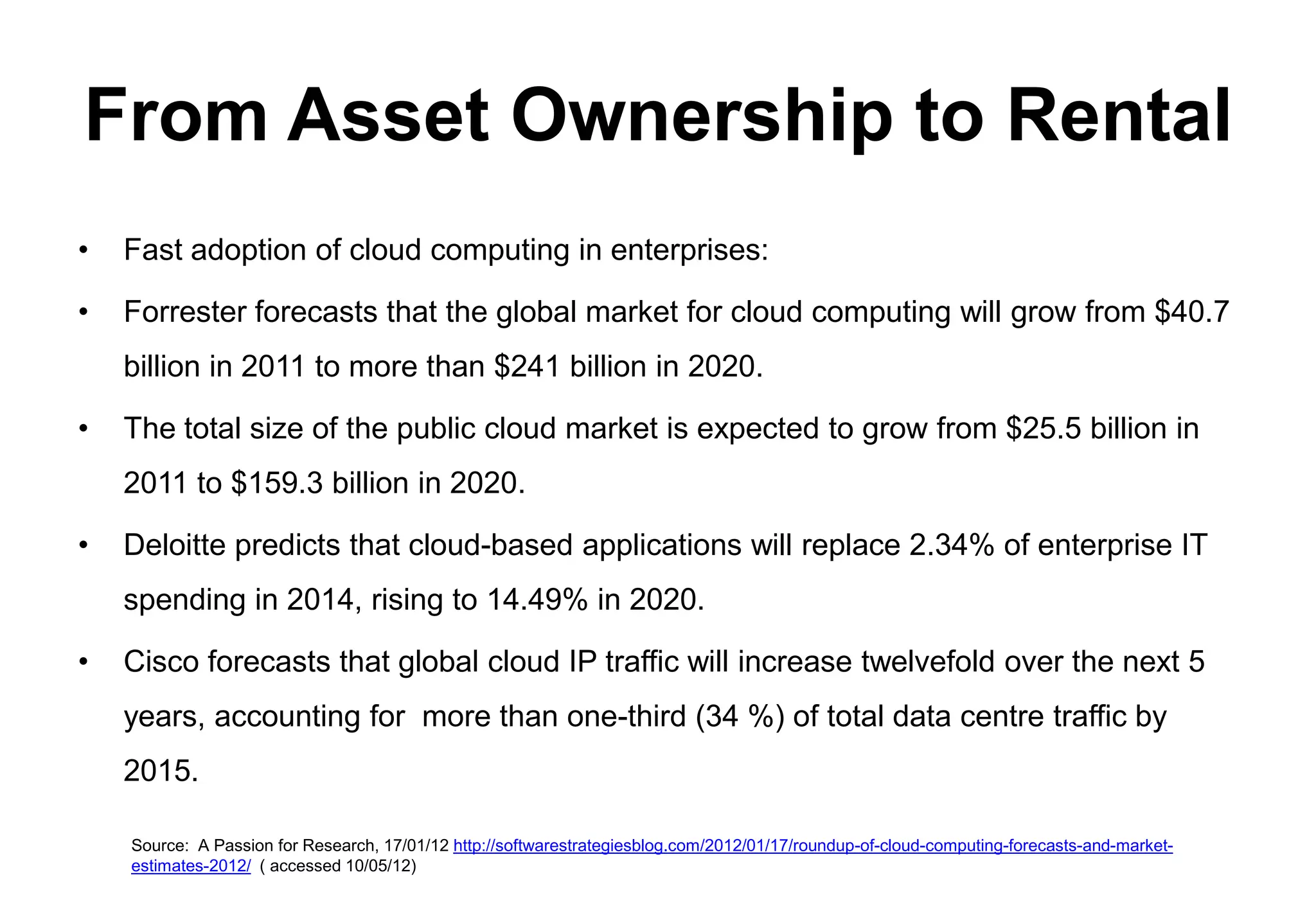 From Asset Ownership to Rental
•   Fast adoption of cloud computing in enterprises:

•   Forrester forecasts that the global market for cloud computing will grow from $40.7
    billion in 2011 to more than $241 billion in 2020.

•   The total size of the public cloud market is expected to grow from $25.5 billion in
    2011 to $159.3 billion in 2020.

•   Deloitte predicts that cloud-based applications will replace 2.34% of enterprise IT
    spending in 2014, rising to 14.49% in 2020.

•   Cisco forecasts that global cloud IP traffic will increase twelvefold over the next 5
    years, accounting for more than one-third (34 %) of total data centre traffic by
    2015.

    Source: A Passion for Research, 17/01/12 http://softwarestrategiesblog.com/2012/01/17/roundup-of-cloud-computing-forecasts-and-market-
    estimates-2012/ ( accessed 10/05/12)
 
