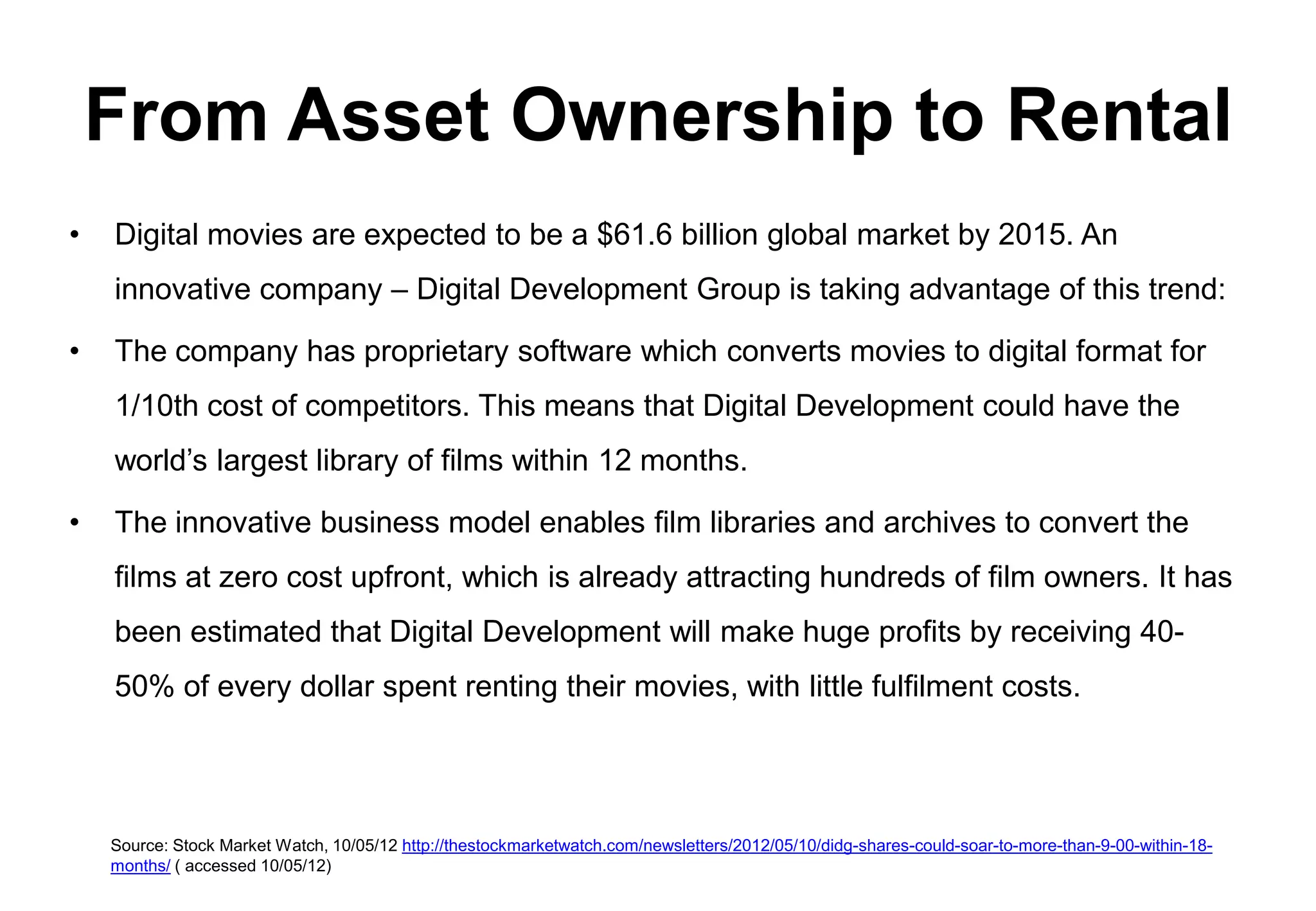 From Asset Ownership to Rental
•   Digital movies are expected to be a $61.6 billion global market by 2015. An
    innovative company – Digital Development Group is taking advantage of this trend:

•   The company has proprietary software which converts movies to digital format for
    1/10th cost of competitors. This means that Digital Development could have the
    world’s largest library of films within 12 months.

•   The innovative business model enables film libraries and archives to convert the
    films at zero cost upfront, which is already attracting hundreds of film owners. It has
    been estimated that Digital Development will make huge profits by receiving 40-
    50% of every dollar spent renting their movies, with little fulfilment costs.




    Source: Stock Market Watch, 10/05/12 http://thestockmarketwatch.com/newsletters/2012/05/10/didg-shares-could-soar-to-more-than-9-00-within-18-
    months/ ( accessed 10/05/12)
 