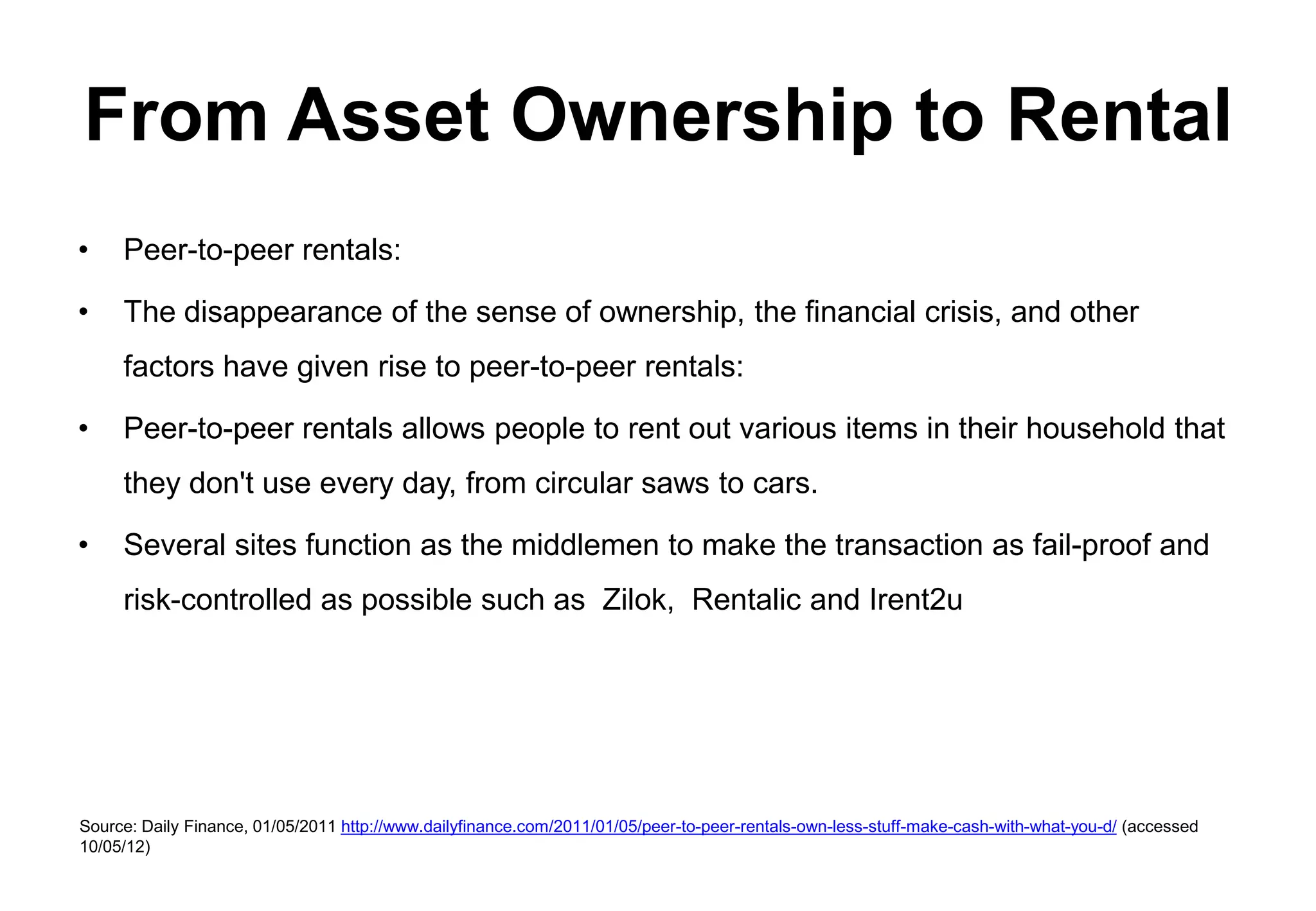 From Asset Ownership to Rental
•    Peer-to-peer rentals:

•    The disappearance of the sense of ownership, the financial crisis, and other
     factors have given rise to peer-to-peer rentals:

•    Peer-to-peer rentals allows people to rent out various items in their household that
     they don't use every day, from circular saws to cars.

•    Several sites function as the middlemen to make the transaction as fail-proof and
     risk-controlled as possible such as Zilok, Rentalic and Irent2u




Source: Daily Finance, 01/05/2011 http://www.dailyfinance.com/2011/01/05/peer-to-peer-rentals-own-less-stuff-make-cash-with-what-you-d/ (accessed
10/05/12)
 