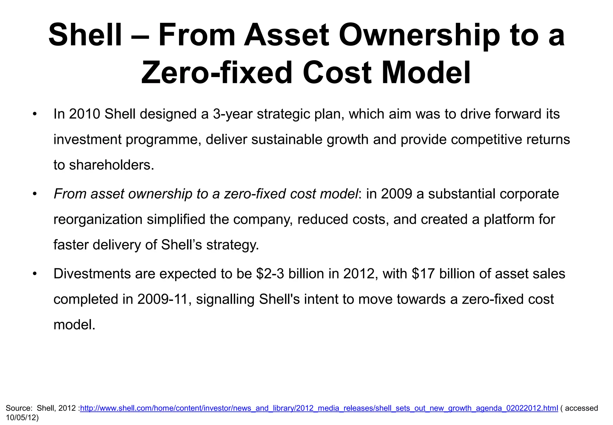 Shell – From Asset Ownership to a
                  Zero-fixed Cost Model
       •    In 2010 Shell designed a 3-year strategic plan, which aim was to drive forward its
            investment programme, deliver sustainable growth and provide competitive returns
            to shareholders.

       •    From asset ownership to a zero-fixed cost model: in 2009 a substantial corporate
            reorganization simplified the company, reduced costs, and created a platform for
            faster delivery of Shell’s strategy.

       •    Divestments are expected to be $2-3 billion in 2012, with $17 billion of asset sales
            completed in 2009-11, signalling Shell's intent to move towards a zero-fixed cost
            model.




Source: Shell, 2012 :http://www.shell.com/home/content/investor/news_and_library/2012_media_releases/shell_sets_out_new_growth_agenda_02022012.html ( accessed
10/05/12)
 