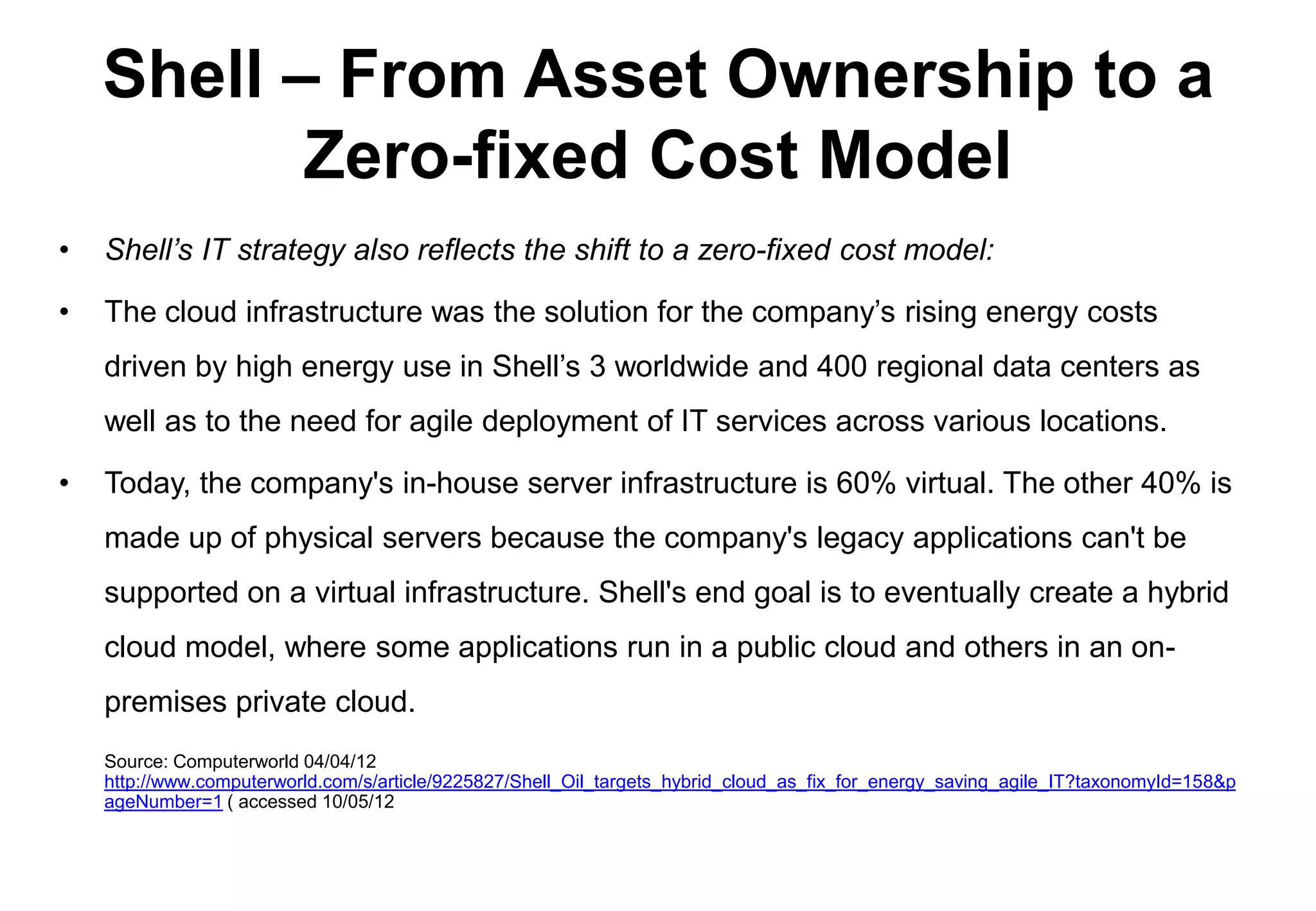 Shell – From Asset Ownership to a
           Zero-fixed Cost Model
•   Shell’s IT strategy also reflects the shift to a zero-fixed cost model:

•   The cloud infrastructure was the solution for the company’s rising energy costs
    driven by high energy use in Shell’s 3 worldwide and 400 regional data centers as
    well as to the need for agile deployment of IT services across various locations.

•   Today, the company's in-house server infrastructure is 60% virtual. The other 40% is
    made up of physical servers because the company's legacy applications can't be
    supported on a virtual infrastructure. Shell's end goal is to eventually create a hybrid
    cloud model, where some applications run in a public cloud and others in an on-
    premises private cloud.
    Source: Computerworld 04/04/12
    http://www.computerworld.com/s/article/9225827/Shell_Oil_targets_hybrid_cloud_as_fix_for_energy_saving_agile_IT?taxonomyId=158&p
    ageNumber=1 ( accessed 10/05/12
 