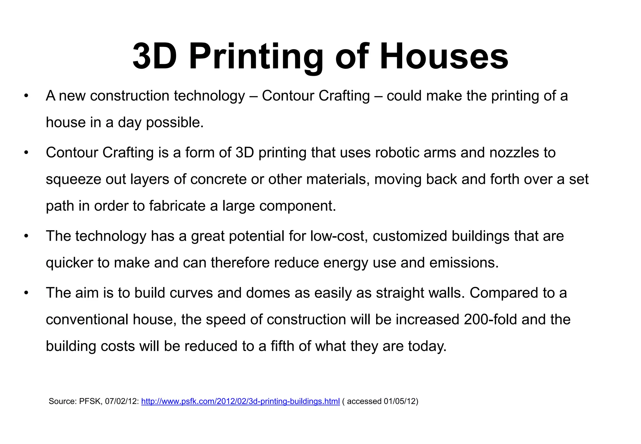 3D Printing of Houses
•   A new construction technology – Contour Crafting – could make the printing of a
    house in a day possible.

•   Contour Crafting is a form of 3D printing that uses robotic arms and nozzles to
    squeeze out layers of concrete or other materials, moving back and forth over a set
    path in order to fabricate a large component.

•   The technology has a great potential for low-cost, customized buildings that are
    quicker to make and can therefore reduce energy use and emissions.

•   The aim is to build curves and domes as easily as straight walls. Compared to a
    conventional house, the speed of construction will be increased 200-fold and the
    building costs will be reduced to a fifth of what they are today.


    Source: PFSK, 07/02/12: http://www.psfk.com/2012/02/3d-printing-buildings.html ( accessed 01/05/12)
 