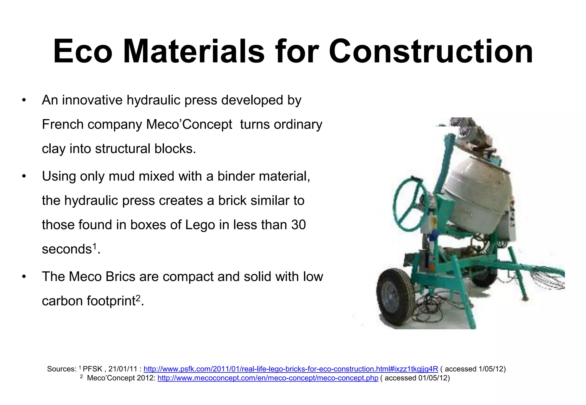 Eco Materials for Construction
•   An innovative hydraulic press developed by
    French company Meco’Concept turns ordinary
    clay into structural blocks.

•   Using only mud mixed with a binder material,
    the hydraulic press creates a brick similar to
    those found in boxes of Lego in less than 30
    seconds1.

•   The Meco Brics are compact and solid with low
    carbon footprint2.



    Sources: 1 PFSK , 21/01/11 : http://www.psfk.com/2011/01/real-life-lego-bricks-for-eco-construction.html#ixzz1tkgjjg4R ( accessed 1/05/12)
              2 Meco’Concept 2012: http://www.mecoconcept.com/en/meco-concept/meco-concept.php ( accessed 01/05/12)
 