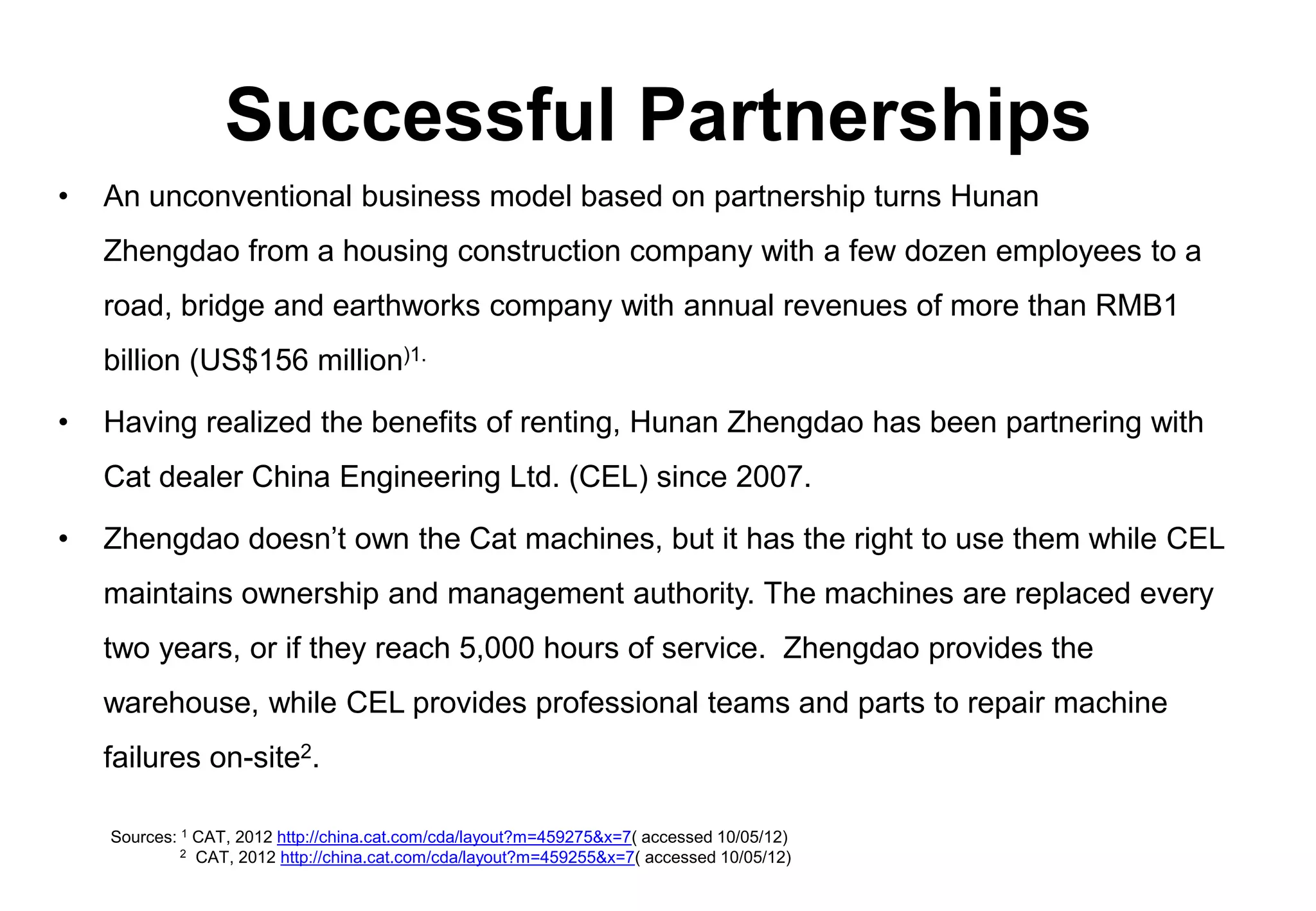 Successful Partnerships
•   An unconventional business model based on partnership turns Hunan
    Zhengdao from a housing construction company with a few dozen employees to a
    road, bridge and earthworks company with annual revenues of more than RMB1
    billion (US$156 million)1.

•   Having realized the benefits of renting, Hunan Zhengdao has been partnering with
    Cat dealer China Engineering Ltd. (CEL) since 2007.

•   Zhengdao doesn’t own the Cat machines, but it has the right to use them while CEL
    maintains ownership and management authority. The machines are replaced every
    two years, or if they reach 5,000 hours of service. Zhengdao provides the
    warehouse, while CEL provides professional teams and parts to repair machine
    failures on-site2.

    Sources: 1 CAT, 2012 http://china.cat.com/cda/layout?m=459275&x=7( accessed 10/05/12)
             2 CAT, 2012 http://china.cat.com/cda/layout?m=459255&x=7( accessed 10/05/12)
 