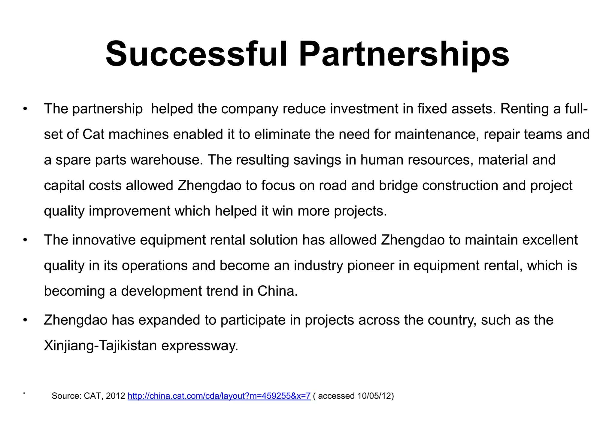 Successful Partnerships
•   The partnership helped the company reduce investment in fixed assets. Renting a full-
    set of Cat machines enabled it to eliminate the need for maintenance, repair teams and
    a spare parts warehouse. The resulting savings in human resources, material and
    capital costs allowed Zhengdao to focus on road and bridge construction and project
    quality improvement which helped it win more projects.

•   The innovative equipment rental solution has allowed Zhengdao to maintain excellent
    quality in its operations and become an industry pioneer in equipment rental, which is
    becoming a development trend in China.

•   Zhengdao has expanded to participate in projects across the country, such as the
    Xinjiang-Tajikistan expressway.


.    Source: CAT, 2012 http://china.cat.com/cda/layout?m=459255&x=7 ( accessed 10/05/12)
 