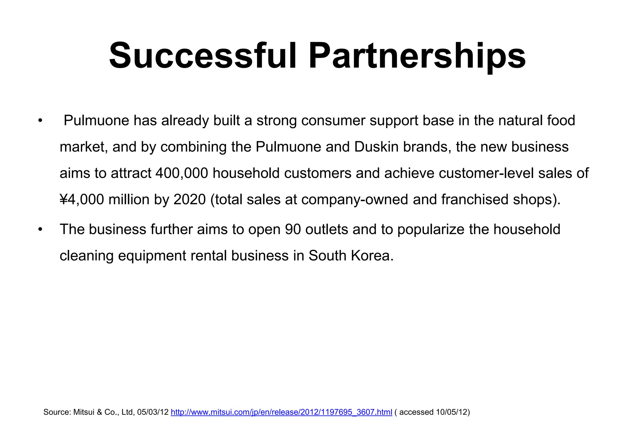 Successful Partnerships
•        Pulmuone has already built a strong consumer support base in the natural food
        market, and by combining the Pulmuone and Duskin brands, the new business
        aims to attract 400,000 household customers and achieve customer-level sales of
        ¥4,000 million by 2020 (total sales at company-owned and franchised shops).

•       The business further aims to open 90 outlets and to popularize the household
        cleaning equipment rental business in South Korea.




    Source: Mitsui & Co., Ltd, 05/03/12 http://www.mitsui.com/jp/en/release/2012/1197695_3607.html ( accessed 10/05/12)
 