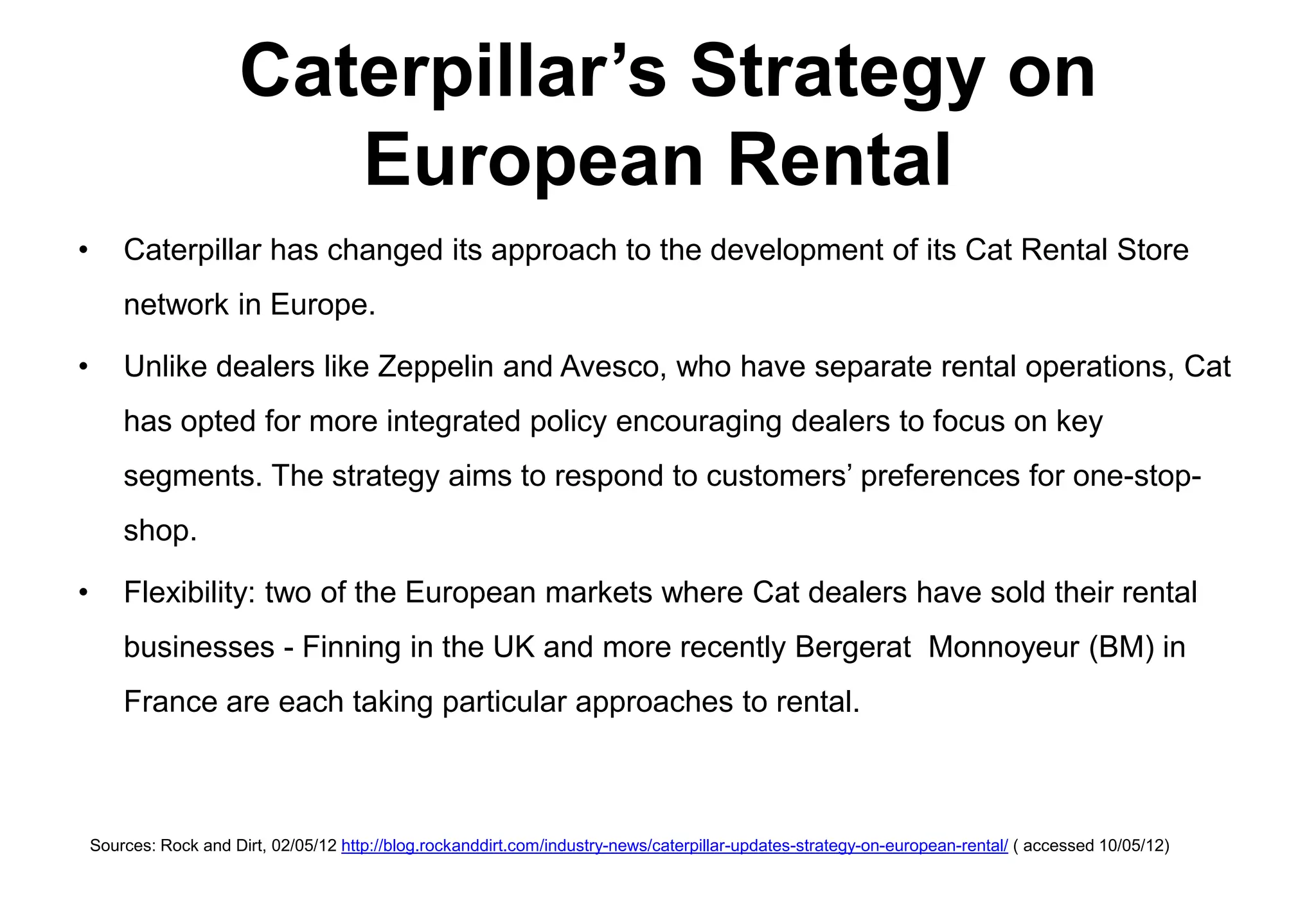 Caterpillar’s Strategy on
                          European Rental
•       Caterpillar has changed its approach to the development of its Cat Rental Store
        network in Europe.

•       Unlike dealers like Zeppelin and Avesco, who have separate rental operations, Cat
        has opted for more integrated policy encouraging dealers to focus on key
        segments. The strategy aims to respond to customers’ preferences for one-stop-
        shop.

•       Flexibility: two of the European markets where Cat dealers have sold their rental
        businesses - Finning in the UK and more recently Bergerat Monnoyeur (BM) in
        France are each taking particular approaches to rental.



    Sources: Rock and Dirt, 02/05/12 http://blog.rockanddirt.com/industry-news/caterpillar-updates-strategy-on-european-rental/ ( accessed 10/05/12)
 