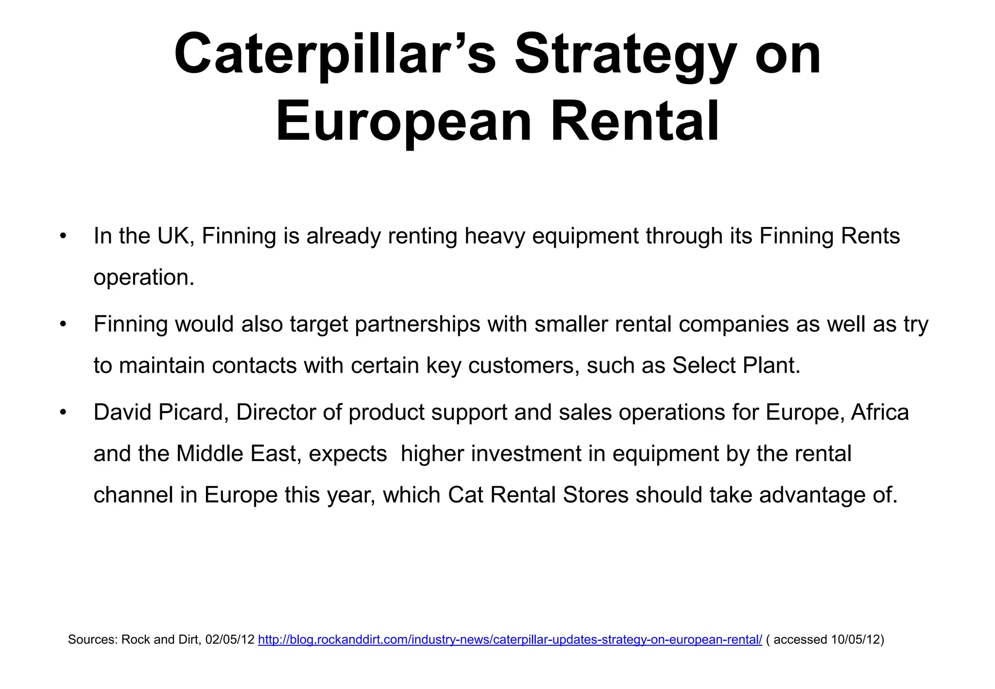 Caterpillar’s Strategy on
                         European Rental
•       In the UK, Finning is already renting heavy equipment through its Finning Rents
        operation.

•       Finning would also target partnerships with smaller rental companies as well as try
        to maintain contacts with certain key customers, such as Select Plant.

•       David Picard, Director of product support and sales operations for Europe, Africa
        and the Middle East, expects higher investment in equipment by the rental
        channel in Europe this year, which Cat Rental Stores should take advantage of.




    Sources: Rock and Dirt, 02/05/12 http://blog.rockanddirt.com/industry-news/caterpillar-updates-strategy-on-european-rental/ ( accessed 10/05/12)
 