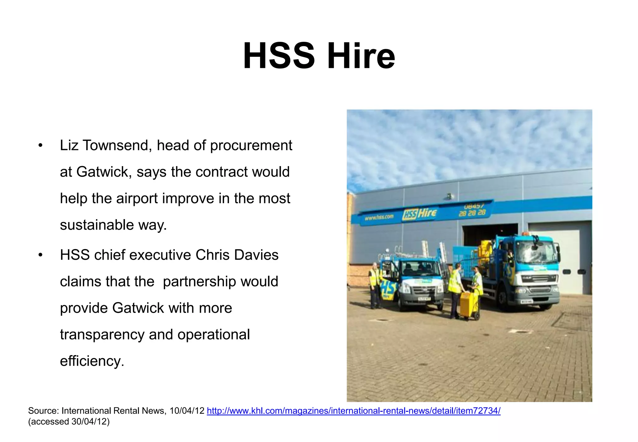 HSS Hire

  •    Liz Townsend, head of procurement
       at Gatwick, says the contract would
       help the airport improve in the most
       sustainable way.

  •    HSS chief executive Chris Davies
       claims that the partnership would
       provide Gatwick with more
       transparency and operational
       efficiency.


Source: International Rental News, 10/04/12 http://www.khl.com/magazines/international-rental-news/detail/item72734/
(accessed 30/04/12)
 