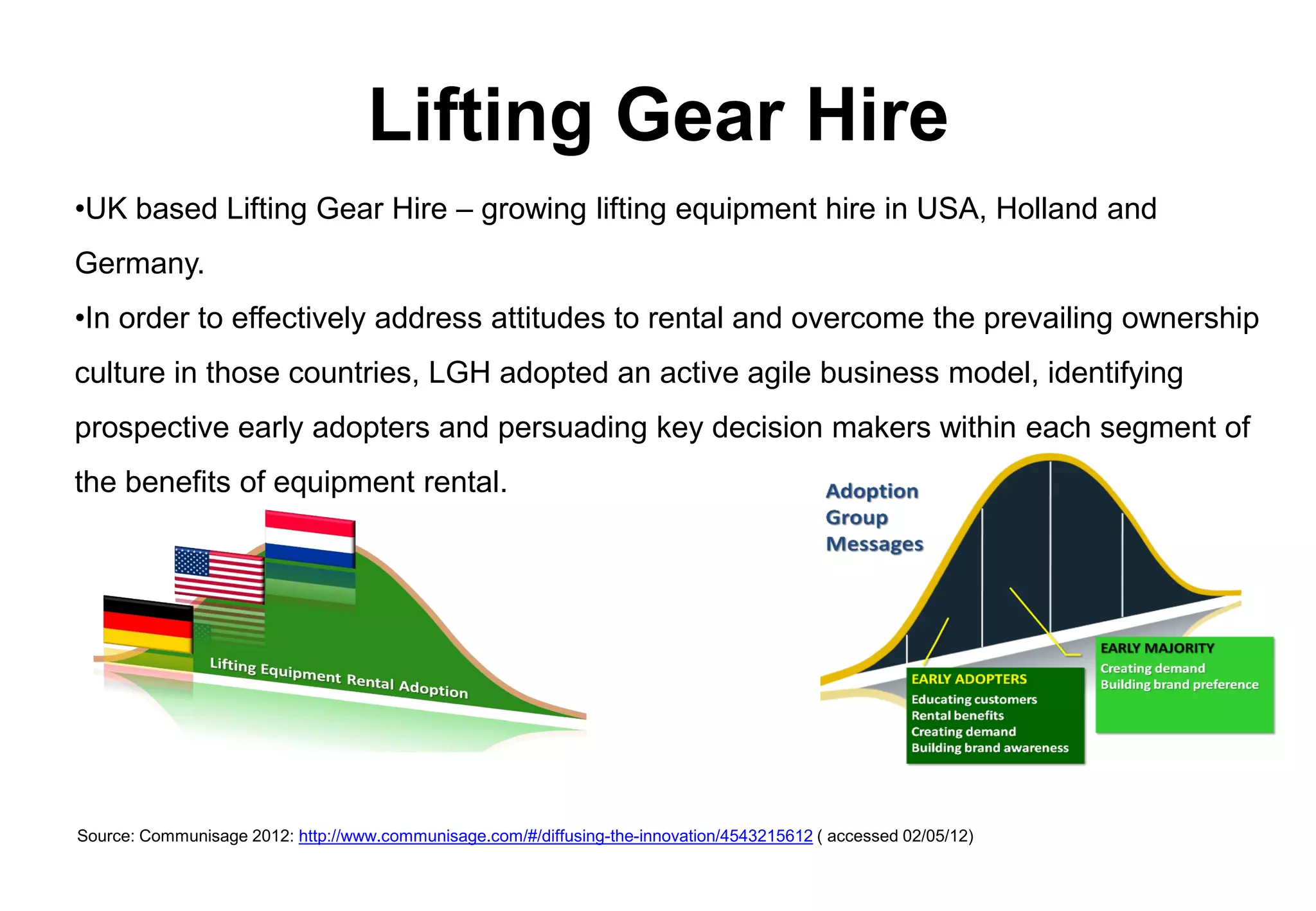 Lifting Gear Hire
•UK based Lifting Gear Hire – growing lifting equipment hire in USA, Holland and
Germany.
•In order to effectively address attitudes to rental and overcome the prevailing ownership
culture in those countries, LGH adopted an active agile business model, identifying
prospective early adopters and persuading key decision makers within each segment of
the benefits of equipment rental.




Source: Communisage 2012: http://www.communisage.com/#/diffusing-the-innovation/4543215612 ( accessed 02/05/12)
 