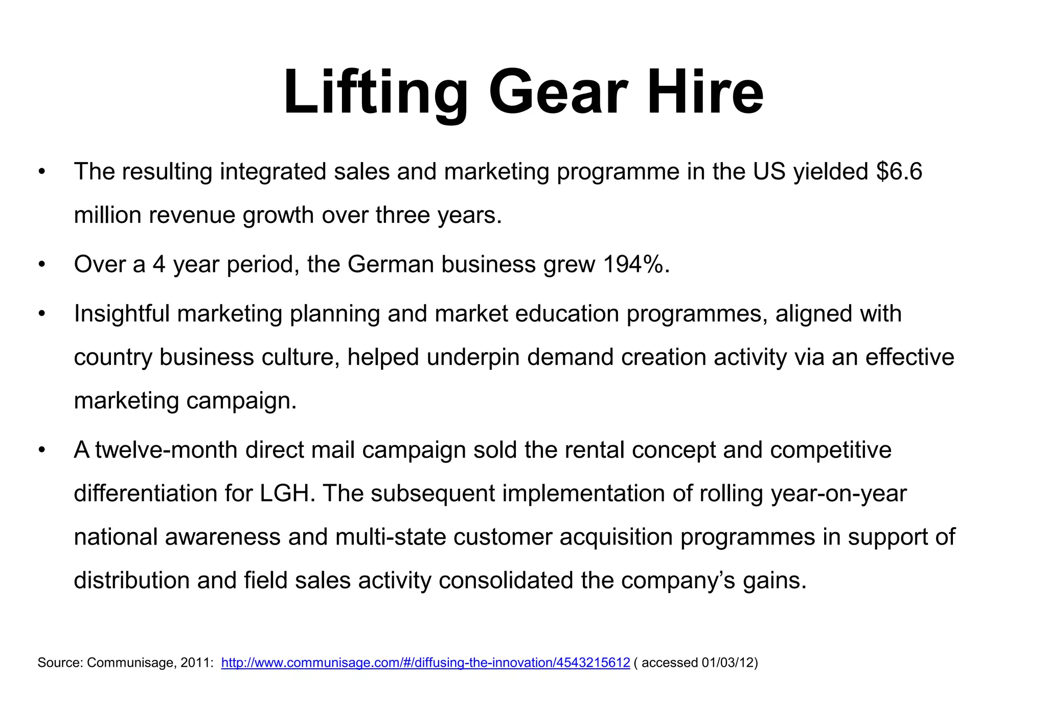 Lifting Gear Hire
•    The resulting integrated sales and marketing programme in the US yielded $6.6
     million revenue growth over three years.

•    Over a 4 year period, the German business grew 194%.

•    Insightful marketing planning and market education programmes, aligned with
     country business culture, helped underpin demand creation activity via an effective
     marketing campaign.

•    A twelve-month direct mail campaign sold the rental concept and competitive
     differentiation for LGH. The subsequent implementation of rolling year-on-year
     national awareness and multi-state customer acquisition programmes in support of
     distribution and field sales activity consolidated the company’s gains.


Source: Communisage, 2011: http://www.communisage.com/#/diffusing-the-innovation/4543215612 ( accessed 01/03/12)
 