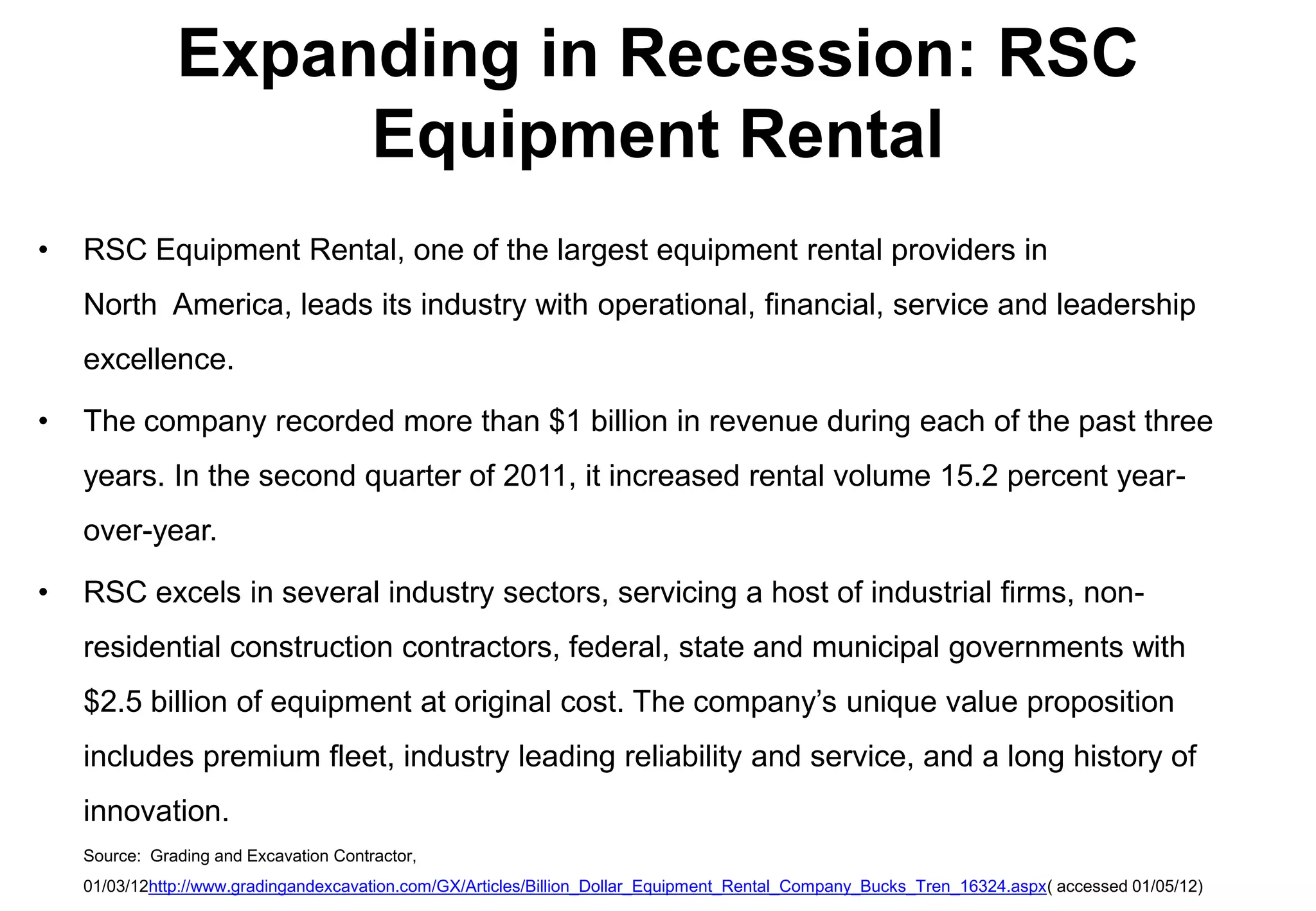 Expanding in Recession: RSC
                    Equipment Rental
•   RSC Equipment Rental, one of the largest equipment rental providers in
    North America, leads its industry with operational, financial, service and leadership
    excellence.

•   The company recorded more than $1 billion in revenue during each of the past three
    years. In the second quarter of 2011, it increased rental volume 15.2 percent year-
    over-year.

•   RSC excels in several industry sectors, servicing a host of industrial firms, non-
    residential construction contractors, federal, state and municipal governments with
    $2.5 billion of equipment at original cost. The company’s unique value proposition
    includes premium fleet, industry leading reliability and service, and a long history of
    innovation.
    Source: Grading and Excavation Contractor,
    01/03/12http://www.gradingandexcavation.com/GX/Articles/Billion_Dollar_Equipment_Rental_Company_Bucks_Tren_16324.aspx( accessed 01/05/12)
 