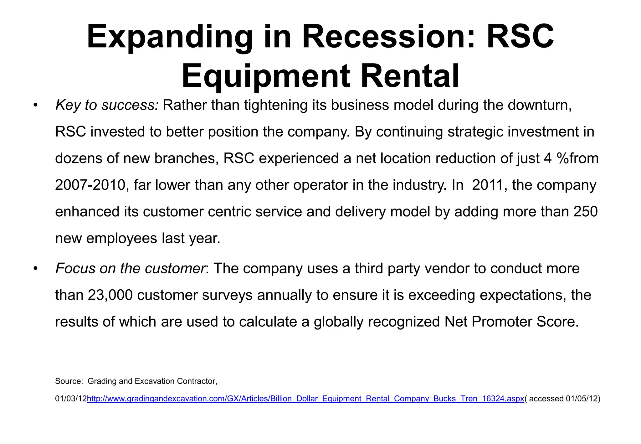 Expanding in Recession: RSC
                 Equipment Rental
•   Key to success: Rather than tightening its business model during the downturn,
    RSC invested to better position the company. By continuing strategic investment in
    dozens of new branches, RSC experienced a net location reduction of just 4 %from
    2007-2010, far lower than any other operator in the industry. In 2011, the company
    enhanced its customer centric service and delivery model by adding more than 250
    new employees last year.

•   Focus on the customer: The company uses a third party vendor to conduct more
    than 23,000 customer surveys annually to ensure it is exceeding expectations, the
    results of which are used to calculate a globally recognized Net Promoter Score.


    Source: Grading and Excavation Contractor,

    01/03/12http://www.gradingandexcavation.com/GX/Articles/Billion_Dollar_Equipment_Rental_Company_Bucks_Tren_16324.aspx( accessed 01/05/12)
 