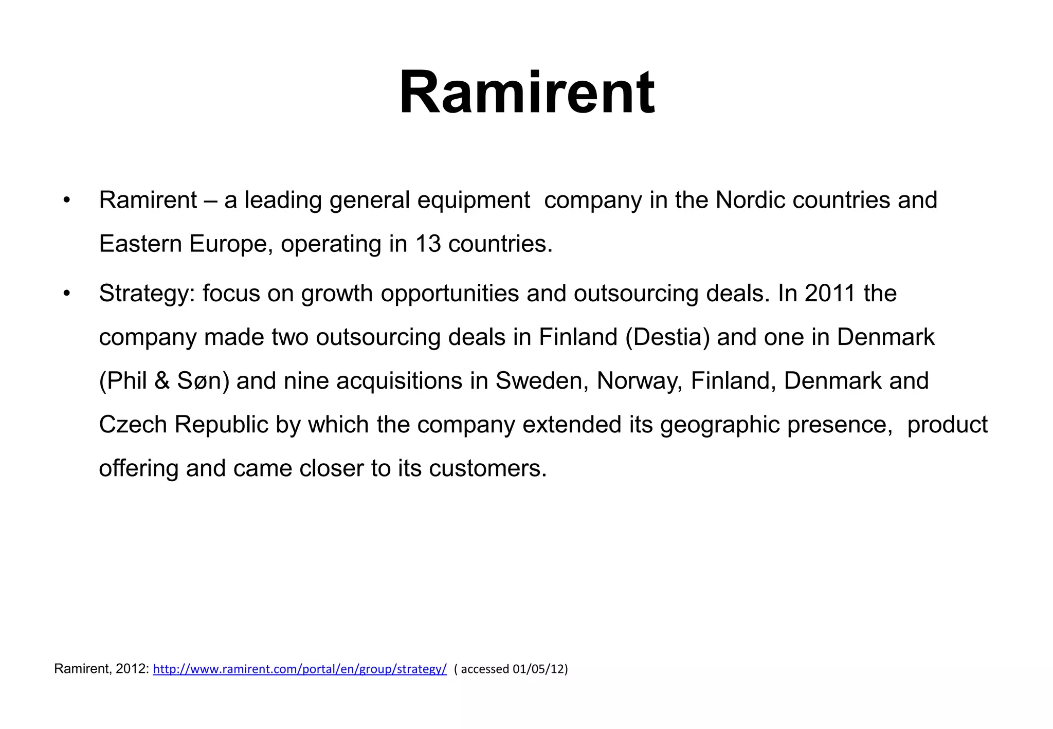Ramirent
 •     Ramirent – a leading general equipment company in the Nordic countries and
       Eastern Europe, operating in 13 countries.

 •     Strategy: focus on growth opportunities and outsourcing deals. In 2011 the
       company made two outsourcing deals in Finland (Destia) and one in Denmark
       (Phil & Søn) and nine acquisitions in Sweden, Norway, Finland, Denmark and
       Czech Republic by which the company extended its geographic presence, product
       offering and came closer to its customers.




Ramirent, 2012: http://www.ramirent.com/portal/en/group/strategy/ ( accessed 01/05/12)
 