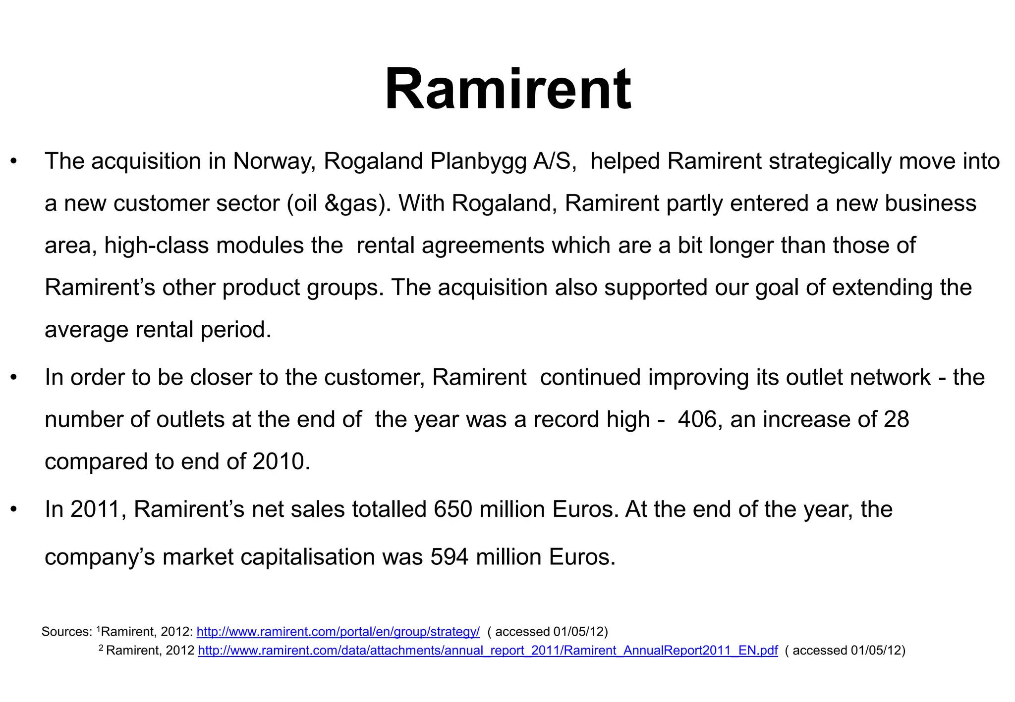 Ramirent
•   The acquisition in Norway, Rogaland Planbygg A/S, helped Ramirent strategically move into
    a new customer sector (oil &gas). With Rogaland, Ramirent partly entered a new business
    area, high-class modules the rental agreements which are a bit longer than those of
    Ramirent’s other product groups. The acquisition also supported our goal of extending the
    average rental period.

•   In order to be closer to the customer, Ramirent continued improving its outlet network - the
    number of outlets at the end of the year was a record high - 406, an increase of 28
    compared to end of 2010.

•   In 2011, Ramirent’s net sales totalled 650 million Euros. At the end of the year, the

    company’s market capitalisation was 594 million Euros.


    Sources: 1Ramirent, 2012: http://www.ramirent.com/portal/en/group/strategy/ ( accessed 01/05/12)
              2 Ramirent, 2012 http://www.ramirent.com/data/attachments/annual_report_2011/Ramirent_AnnualReport2011_EN.pdf ( accessed 01/05/12)
 