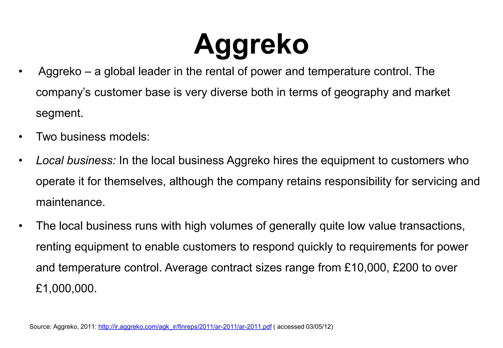 Aggreko
•      Aggreko – a global leader in the rental of power and temperature control. The
      company’s customer base is very diverse both in terms of geography and market
      segment.

•     Two business models:

•     Local business: In the local business Aggreko hires the equipment to customers who
      operate it for themselves, although the company retains responsibility for servicing and
      maintenance.

•     The local business runs with high volumes of generally quite low value transactions,
      renting equipment to enable customers to respond quickly to requirements for power
      and temperature control. Average contract sizes range from £10,000, £200 to over
      £1,000,000.


    Source: Aggreko, 2011: http://ir.aggreko.com/agk_ir/finreps/2011/ar-2011/ar-2011.pdf ( accessed 03/05/12)
 
