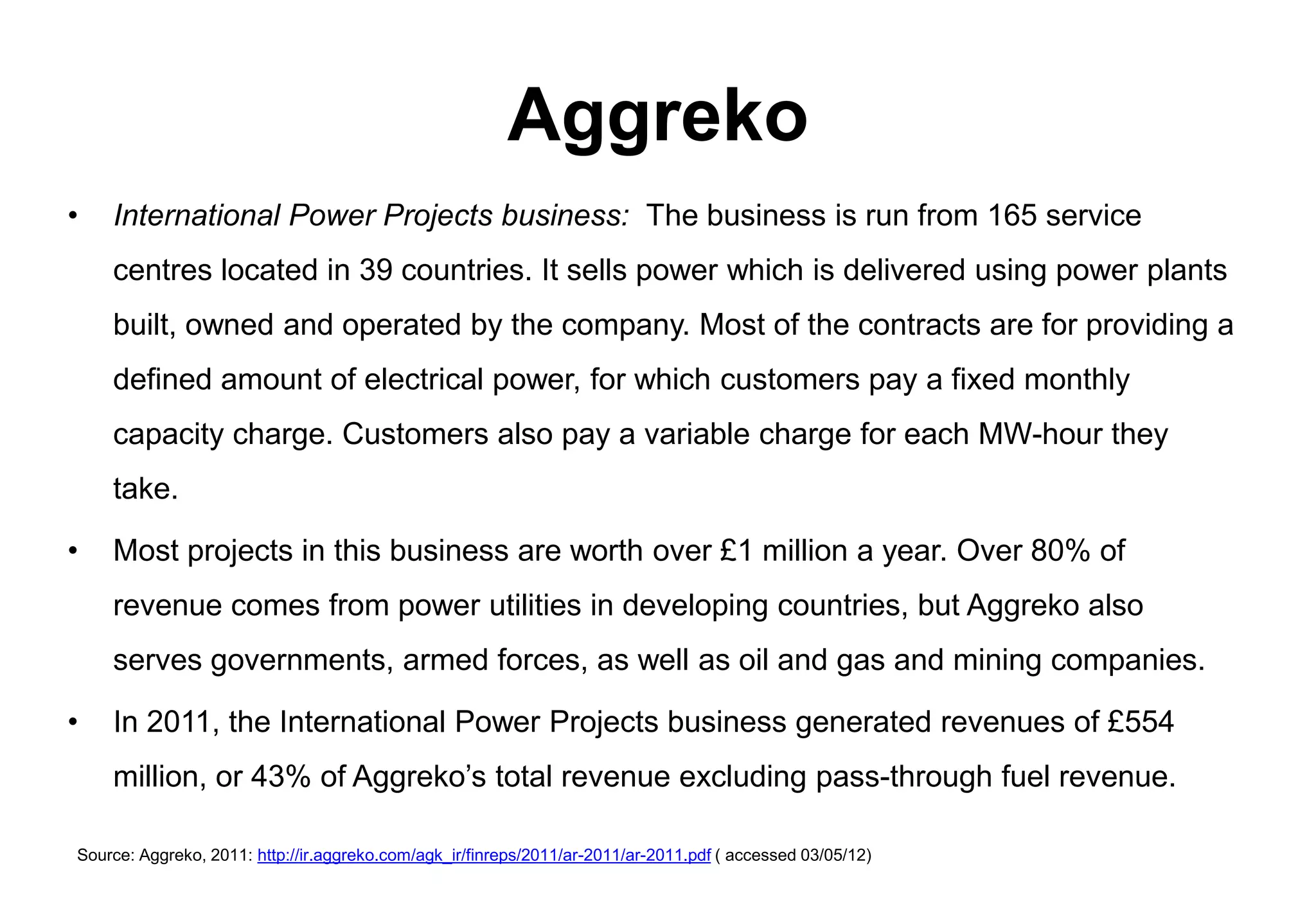 Aggreko
•   International Power Projects business: The business is run from 165 service
    centres located in 39 countries. It sells power which is delivered using power plants
    built, owned and operated by the company. Most of the contracts are for providing a
    defined amount of electrical power, for which customers pay a fixed monthly
    capacity charge. Customers also pay a variable charge for each MW-hour they
    take.

•   Most projects in this business are worth over £1 million a year. Over 80% of
    revenue comes from power utilities in developing countries, but Aggreko also
    serves governments, armed forces, as well as oil and gas and mining companies.

•   In 2011, the International Power Projects business generated revenues of £554
    million, or 43% of Aggreko’s total revenue excluding pass-through fuel revenue.

Source: Aggreko, 2011: http://ir.aggreko.com/agk_ir/finreps/2011/ar-2011/ar-2011.pdf ( accessed 03/05/12)
 