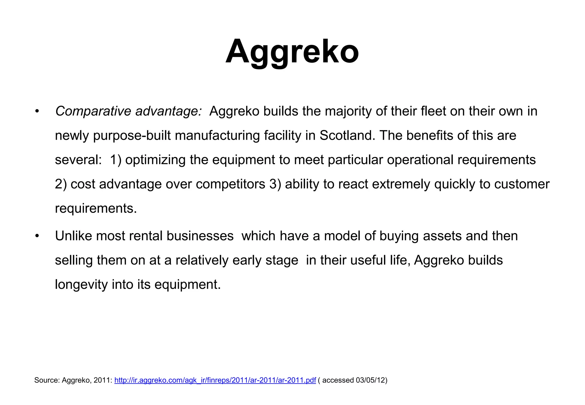 Aggreko
•     Comparative advantage: Aggreko builds the majority of their fleet on their own in
      newly purpose-built manufacturing facility in Scotland. The benefits of this are
      several: 1) optimizing the equipment to meet particular operational requirements
      2) cost advantage over competitors 3) ability to react extremely quickly to customer
      requirements.

•     Unlike most rental businesses which have a model of buying assets and then
      selling them on at a relatively early stage in their useful life, Aggreko builds
      longevity into its equipment.




Source: Aggreko, 2011: http://ir.aggreko.com/agk_ir/finreps/2011/ar-2011/ar-2011.pdf ( accessed 03/05/12)
 