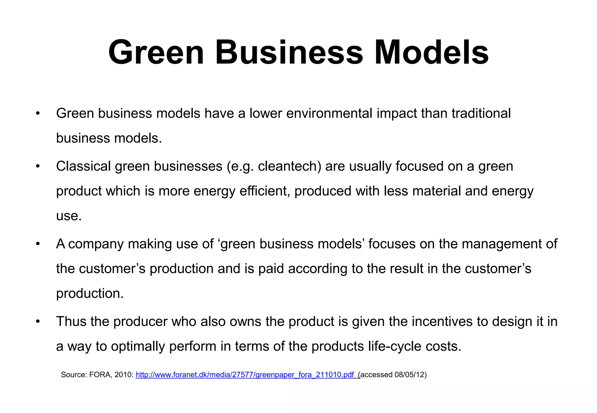 Green Business Models
•   Green business models have a lower environmental impact than traditional
    business models.

•   Classical green businesses (e.g. cleantech) are usually focused on a green
    product which is more energy efficient, produced with less material and energy
    use.

•   A company making use of ‘green business models’ focuses on the management of
    the customer’s production and is paid according to the result in the customer’s
    production.

•   Thus the producer who also owns the product is given the incentives to design it in
    a way to optimally perform in terms of the products life-cycle costs.
    Source: FORA, 2010: http://www.foranet.dk/media/27577/greenpaper_fora_211010.pdf (accessed 08/05/12)
 