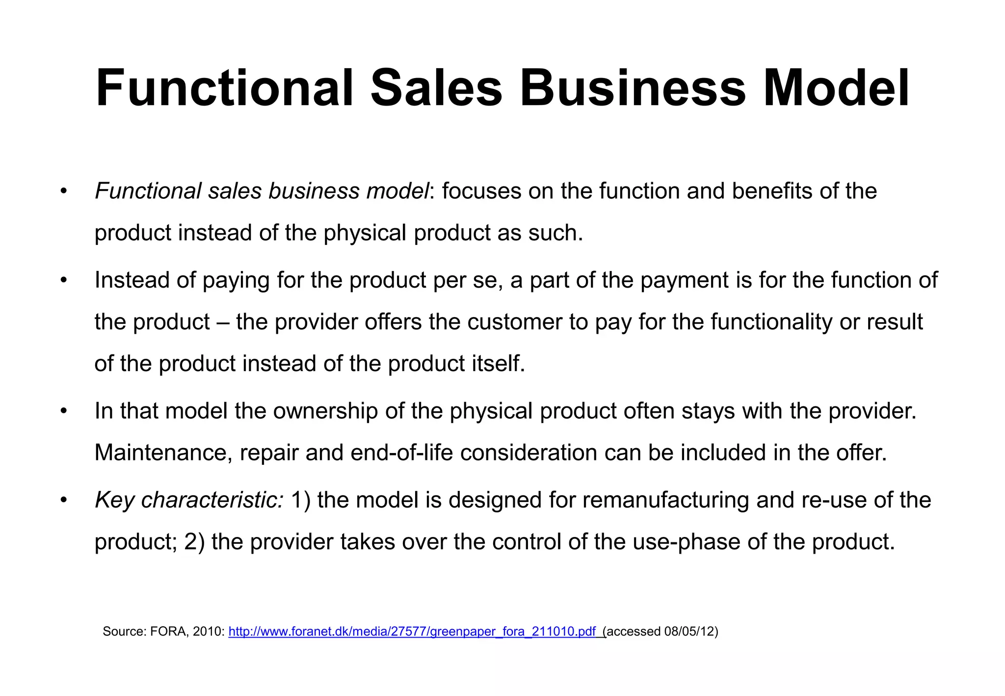 Functional Sales Business Model
•   Functional sales business model: focuses on the function and benefits of the
    product instead of the physical product as such.

•   Instead of paying for the product per se, a part of the payment is for the function of
    the product – the provider offers the customer to pay for the functionality or result
    of the product instead of the product itself.

•   In that model the ownership of the physical product often stays with the provider.
    Maintenance, repair and end-of-life consideration can be included in the offer.

•   Key characteristic: 1) the model is designed for remanufacturing and re-use of the
    product; 2) the provider takes over the control of the use-phase of the product.


    Source: FORA, 2010: http://www.foranet.dk/media/27577/greenpaper_fora_211010.pdf (accessed 08/05/12)
 