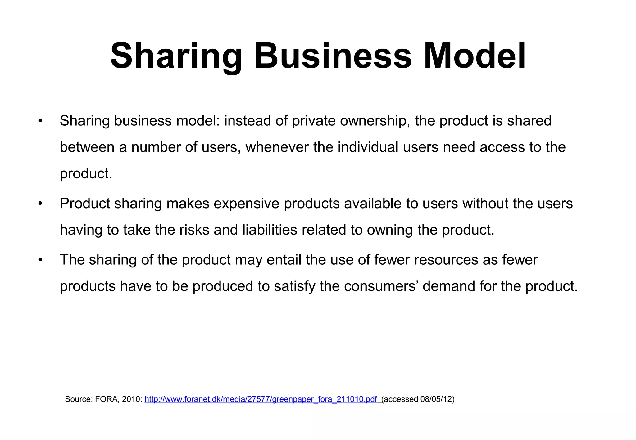 Sharing Business Model
•   Sharing business model: instead of private ownership, the product is shared
    between a number of users, whenever the individual users need access to the
    product.

•   Product sharing makes expensive products available to users without the users
    having to take the risks and liabilities related to owning the product.

•   The sharing of the product may entail the use of fewer resources as fewer
    products have to be produced to satisfy the consumers’ demand for the product.




    Source: FORA, 2010: http://www.foranet.dk/media/27577/greenpaper_fora_211010.pdf (accessed 08/05/12)
 