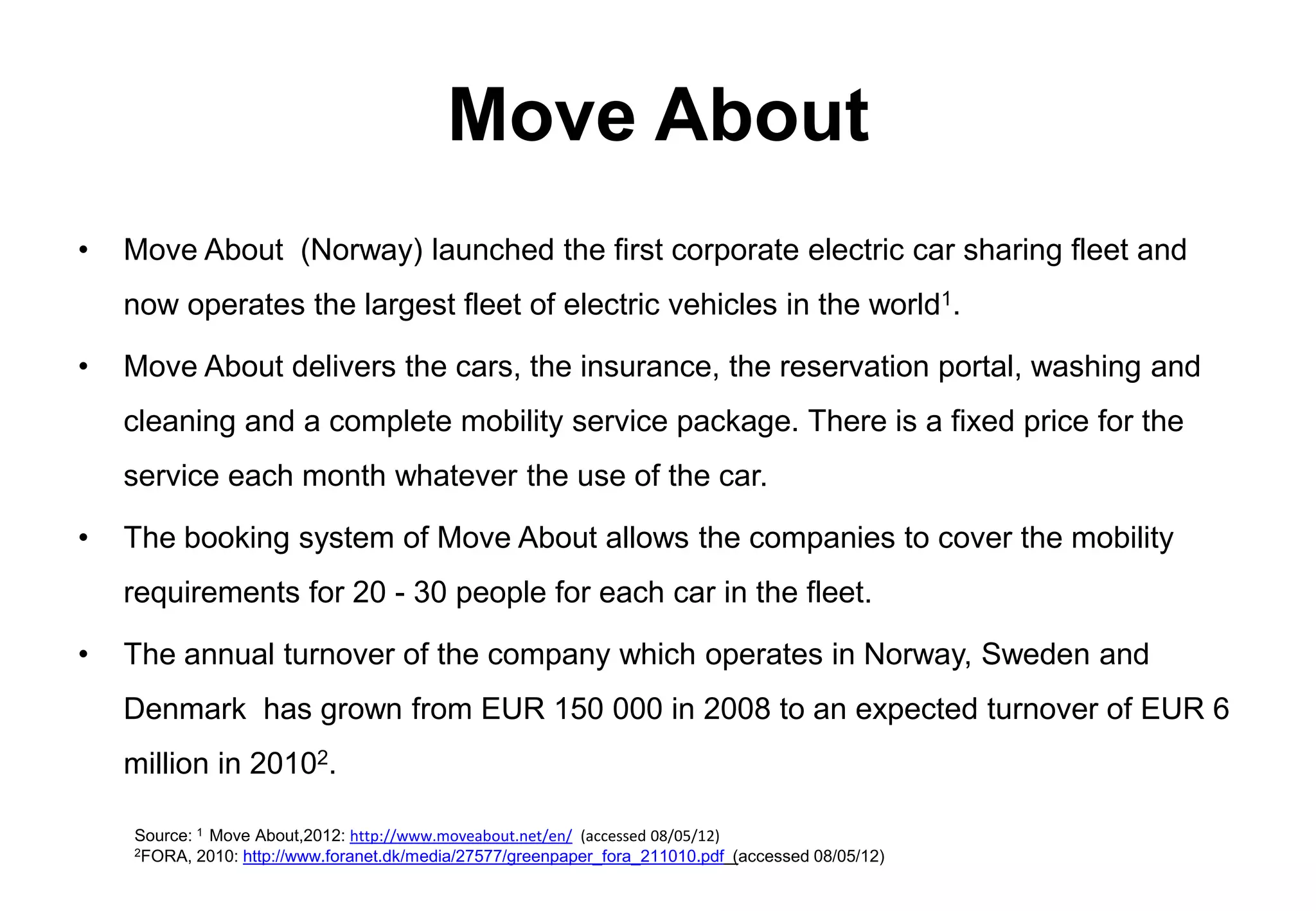 Move About
•   Move About (Norway) launched the first corporate electric car sharing fleet and
    now operates the largest fleet of electric vehicles in the world1.

•   Move About delivers the cars, the insurance, the reservation portal, washing and
    cleaning and a complete mobility service package. There is a fixed price for the
    service each month whatever the use of the car.

•   The booking system of Move About allows the companies to cover the mobility
    requirements for 20 - 30 people for each car in the fleet.

•   The annual turnover of the company which operates in Norway, Sweden and
    Denmark has grown from EUR 150 000 in 2008 to an expected turnover of EUR 6
    million in 20102.

    Source: 1 Move About,2012: http://www.moveabout.net/en/ (accessed 08/05/12)
    2FORA, 2010: http://www.foranet.dk/media/27577/greenpaper_fora_211010.pdf (accessed 08/05/12)
 