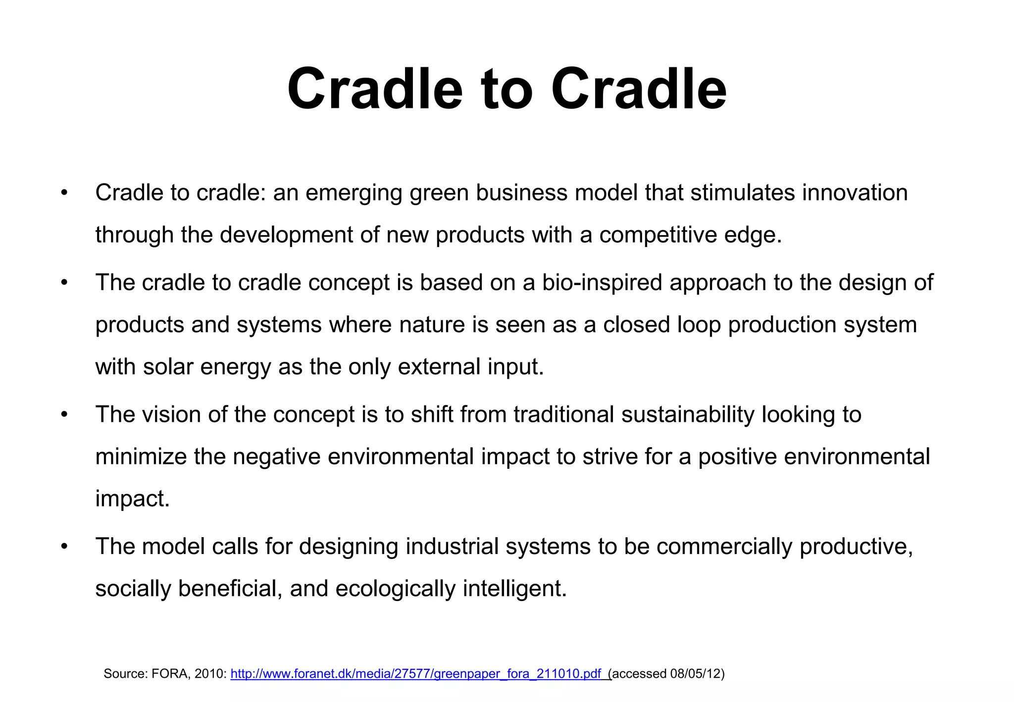Cradle to Cradle
•   Cradle to cradle: an emerging green business model that stimulates innovation
    through the development of new products with a competitive edge.

•   The cradle to cradle concept is based on a bio-inspired approach to the design of
    products and systems where nature is seen as a closed loop production system
    with solar energy as the only external input.

•   The vision of the concept is to shift from traditional sustainability looking to
    minimize the negative environmental impact to strive for a positive environmental
    impact.

•   The model calls for designing industrial systems to be commercially productive,
    socially beneficial, and ecologically intelligent.


    Source: FORA, 2010: http://www.foranet.dk/media/27577/greenpaper_fora_211010.pdf (accessed 08/05/12)
 