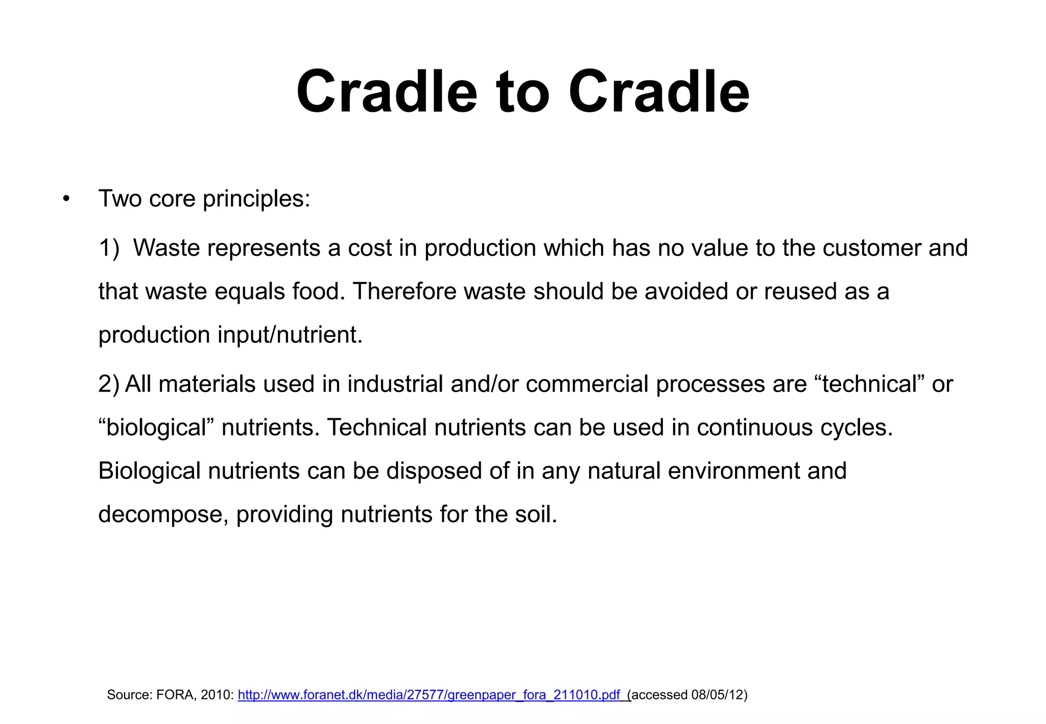 Cradle to Cradle
•   Two core principles:

    1) Waste represents a cost in production which has no value to the customer and
    that waste equals food. Therefore waste should be avoided or reused as a
    production input/nutrient.

    2) All materials used in industrial and/or commercial processes are “technical” or
    “biological” nutrients. Technical nutrients can be used in continuous cycles.
    Biological nutrients can be disposed of in any natural environment and
    decompose, providing nutrients for the soil.




    Source: FORA, 2010: http://www.foranet.dk/media/27577/greenpaper_fora_211010.pdf (accessed 08/05/12)
 